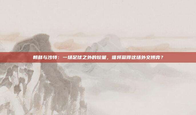 朝鲜与沙特：一场足球之外的较量，谁将赢得这场外交博弈？