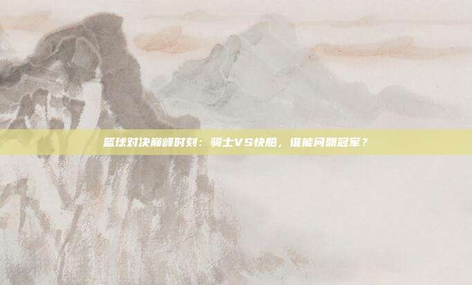 篮球对决巅峰时刻:骑士VS快船,谁能问鼎冠军?