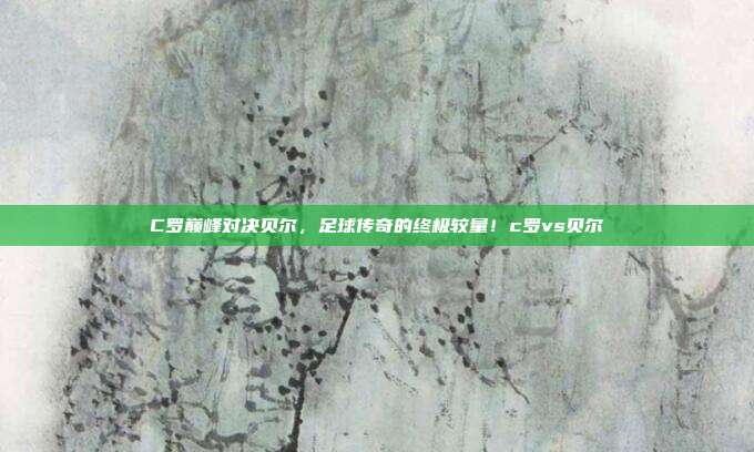 C罗巅峰对决贝尔，足球传奇的终极较量！c罗vs贝尔