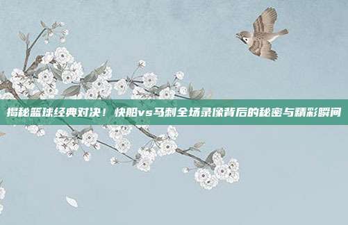 揭秘篮球经典对决！快船vs马刺全场录像背后的秘密与精彩瞬间