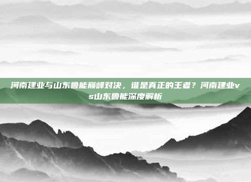 河南建业与山东鲁能巅峰对决，谁是真正的王者？河南建业vs山东鲁能深度解析