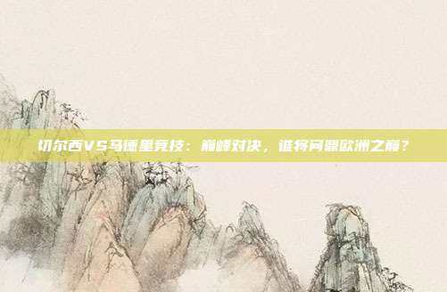 切尔西VS马德里竞技：巅峰对决，谁将问鼎欧洲之巅？