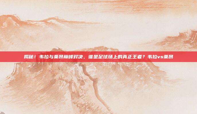 揭秘！韦拉与莱昂巅峰对决，谁是足球场上的真正王者？韦拉vs莱昂