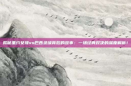揭秘里约女排vs巴西录像背后的故事:一场经典对决的深度解析!