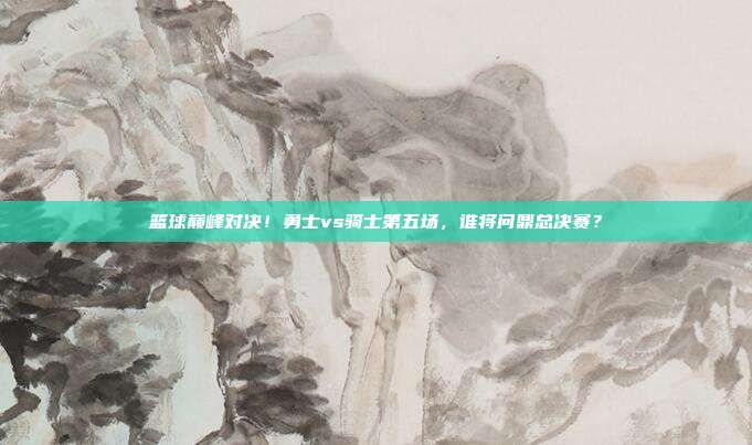 篮球巅峰对决！勇士vs骑士第五场，谁将问鼎总决赛？