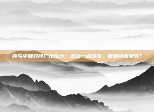 青岛中能对阵广州恒大：激战一触即发，谁能问鼎巅峰？