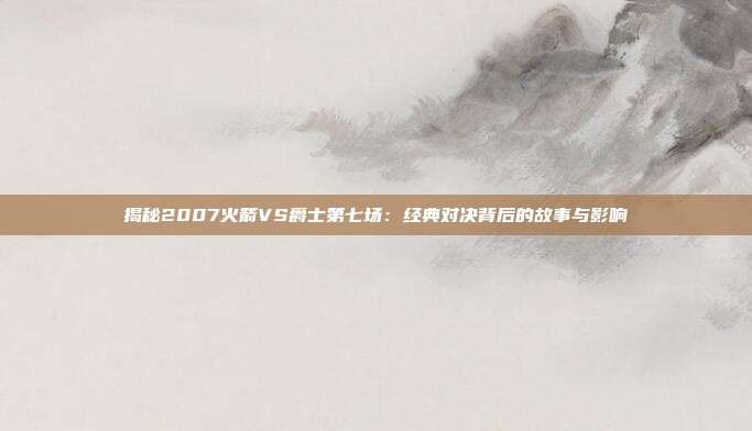 揭秘2007火箭VS爵士第七场:经典对决背后的故事与影响