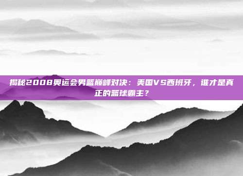 揭秘2008奥运会男篮巅峰对决：美国VS西班牙，谁才是真正的篮球霸主？