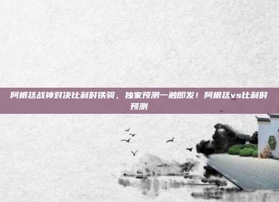 阿根廷战神对决比利时铁骑,独家预测一触即发!阿根廷vs比利时预测