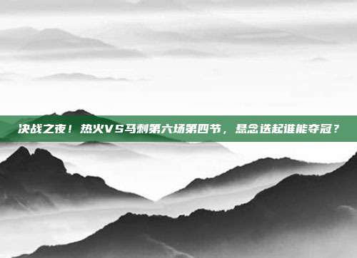 决战之夜！热火VS马刺第六场第四节，悬念迭起谁能夺冠？