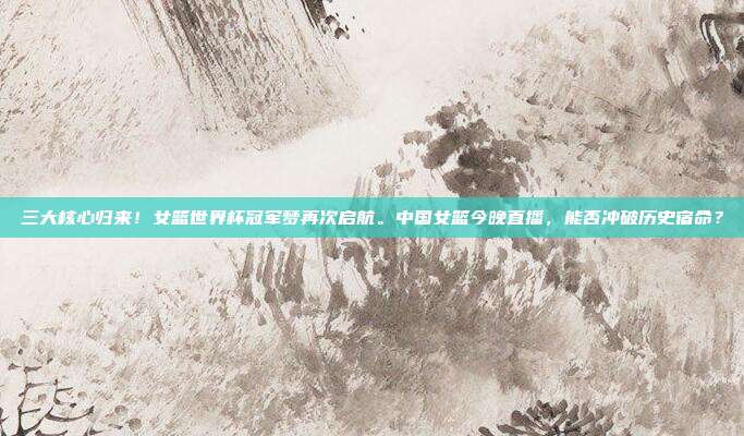 三大核心归来！女篮世界杯冠军梦再次启航。中国女篮今晚直播，能否冲破历史宿命？