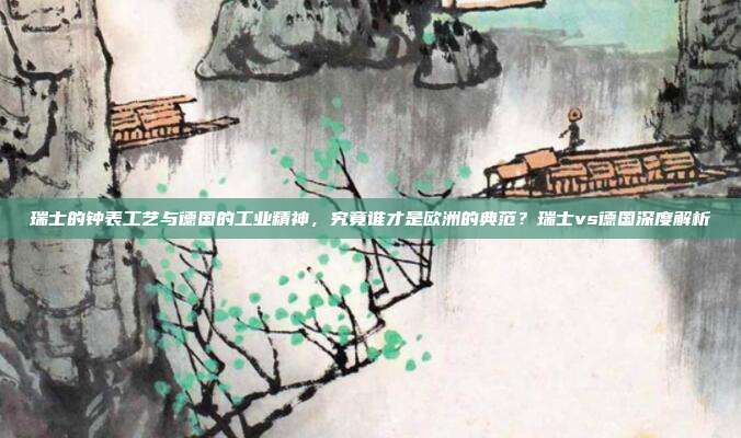 瑞士的钟表工艺与德国的工业精神，究竟谁才是欧洲的典范？瑞士vs德国深度解析
