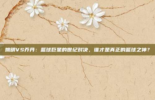 姚明VS乔丹：篮球巨星的世纪对决，谁才是真正的篮球之神？