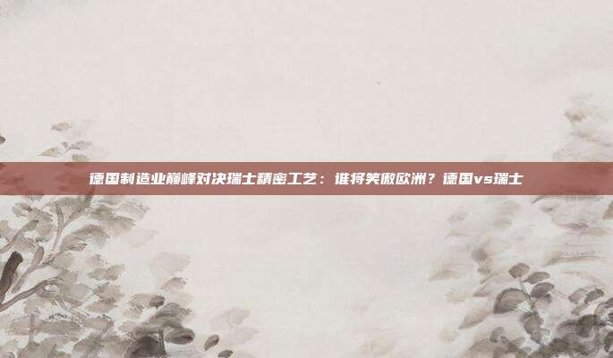 德国制造业巅峰对决瑞士精密工艺:谁将笑傲欧洲?德国vs瑞士