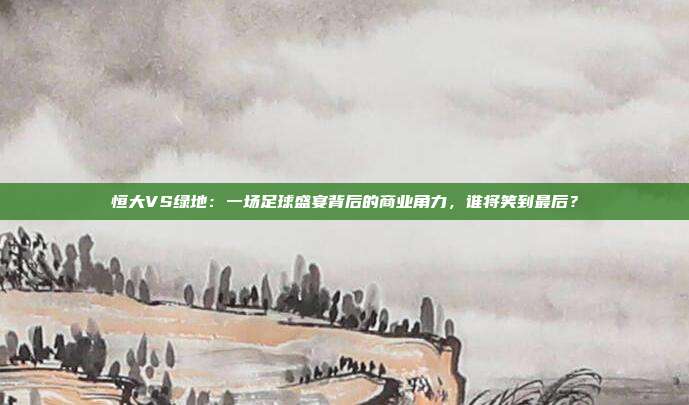 恒大VS绿地：一场足球盛宴背后的商业角力，谁将笑到最后？