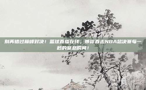 别再错过巅峰对决！篮球直播在线，带你直击NBA总决赛每一秒的窒息瞬间！