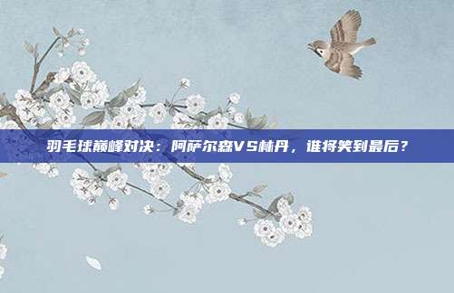 羽毛球巅峰对决：阿萨尔森VS林丹，谁将笑到最后？