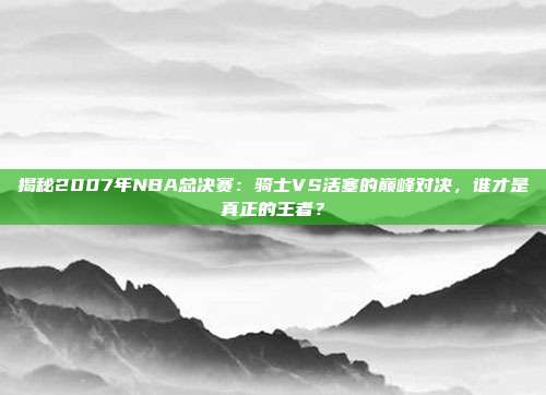揭秘2007年NBA总决赛:骑士VS活塞的巅峰对决,谁才是真正的王者?