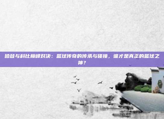 哈登与科比巅峰对决：篮球传奇的传承与碰撞，谁才是真正的篮球之神？