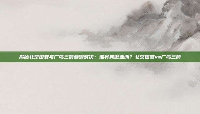 揭秘北京国安与广岛三箭巅峰对决：谁将笑傲亚洲？北京国安vs广岛三箭