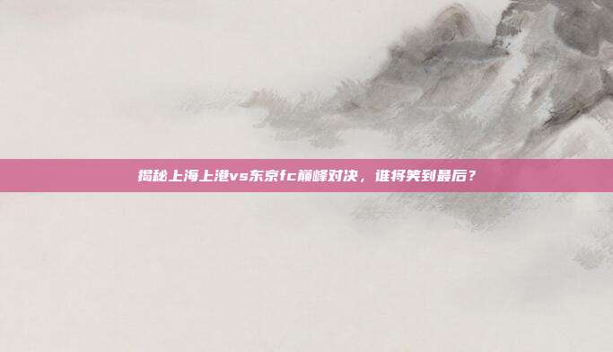 揭秘上海上港vs东京fc巅峰对决，谁将笑到最后？