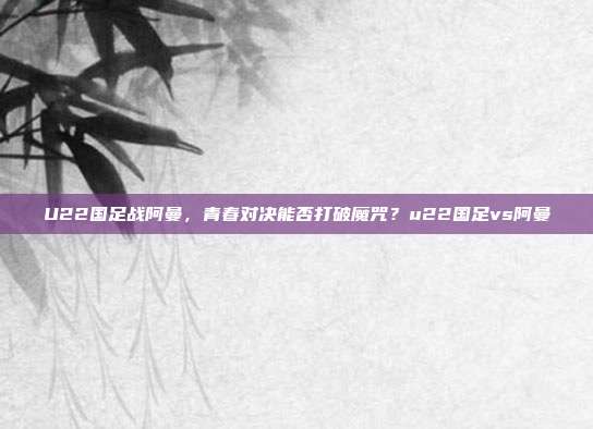 U22国足战阿曼，青春对决能否打破魔咒？u22国足vs阿曼