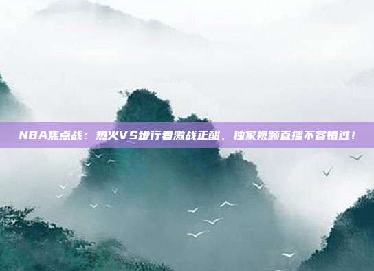 NBA焦点战：热火VS步行者激战正酣，独家视频直播不容错过！