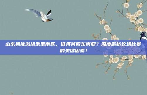 山东鲁能激战武里南联,谁将笑傲东南亚?深度解析这场比赛的关键因素!