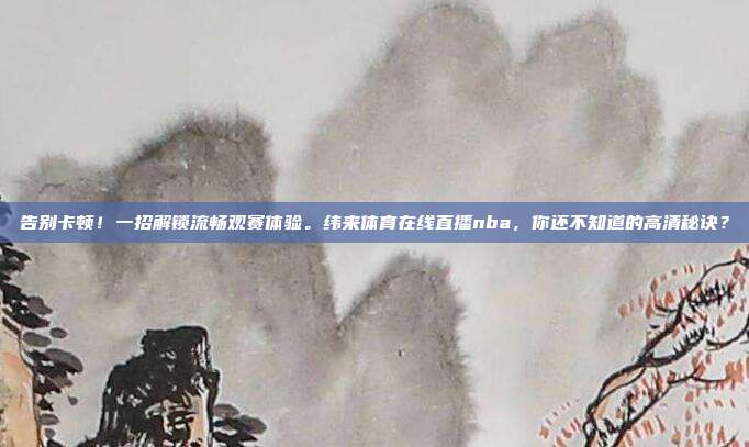 告别卡顿！一招解锁流畅观赛体验。纬来体育在线直播nba，你还不知道的高清秘诀？