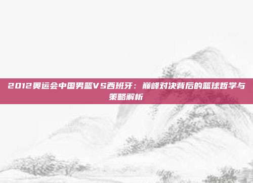 2012奥运会中国男篮VS西班牙：巅峰对决背后的篮球哲学与策略解析
