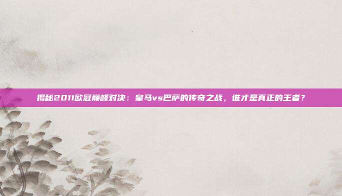揭秘2011欧冠巅峰对决：皇马vs巴萨的传奇之战，谁才是真正的王者？