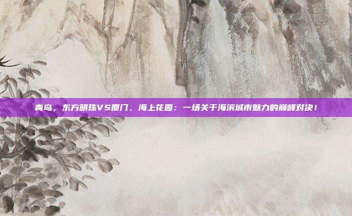 青岛,东方明珠VS厦门,海上花园:一场关于海滨城市魅力的巅峰对决!