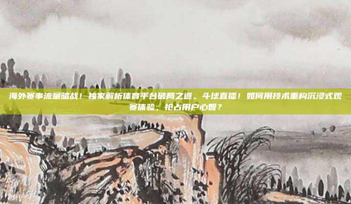 海外赛事流量暗战！独家解析体育平台破局之道。斗球直播！如何用技术重构沉浸式观赛体验，抢占用户心智？