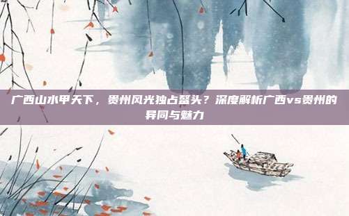 广西山水甲天下,贵州风光独占鳌头?深度解析广西vs贵州的异同与魅力