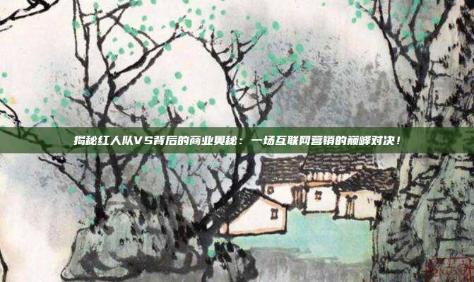 揭秘红人队VS背后的商业奥秘：一场互联网营销的巅峰对决！