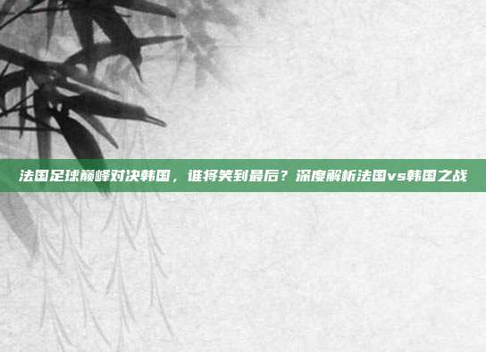 法国足球巅峰对决韩国，谁将笑到最后？深度解析法国vs韩国之战