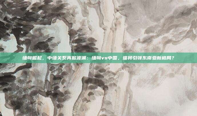 缅甸崛起,中缅关系再掀波澜:缅甸vs中国,谁将引领东南亚新格局?