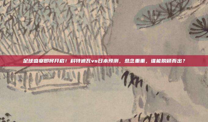 足球盛宴即将开启！科特迪瓦vs日本预测，悬念重重，谁能脱颖而出？