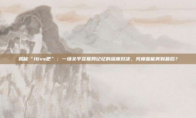 揭秘“16vs吧”：一场关乎互联网记忆的深度对决，究竟谁能笑到最后？