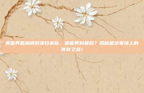 美国男篮巅峰对决日本队,谁能笑到最后?揭秘篮球赛场上的传奇之战!