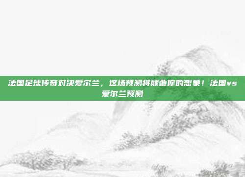 法国足球传奇对决爱尔兰,这场预测将颠覆你的想象!法国vs爱尔兰预测