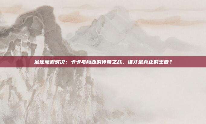 足球巅峰对决:卡卡与梅西的传奇之战,谁才是真正的王者?