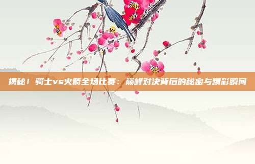 揭秘!骑士vs火箭全场比赛:巅峰对决背后的秘密与精彩瞬间