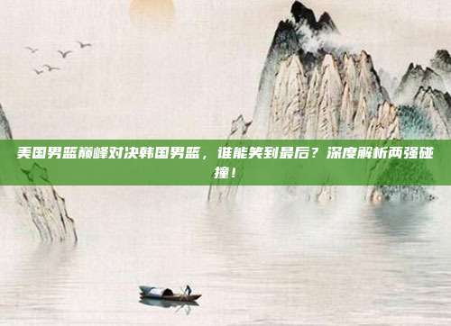 美国男篮巅峰对决韩国男篮，谁能笑到最后？深度解析两强碰撞！