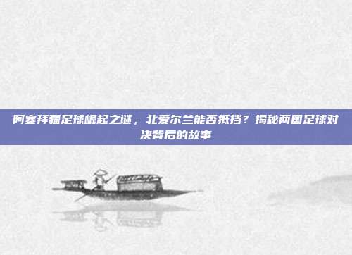 阿塞拜疆足球崛起之谜,北爱尔兰能否抵挡?揭秘两国足球对决背后的故事