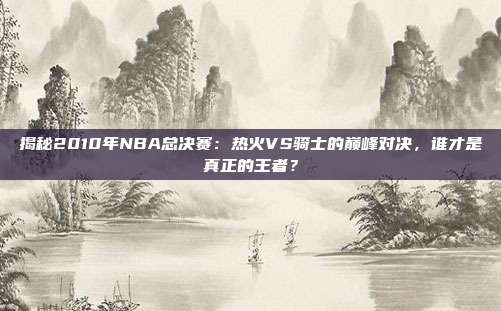 揭秘2010年NBA总决赛:热火VS骑士的巅峰对决,谁才是真正的王者?