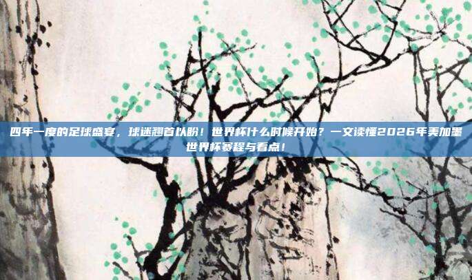 四年一度的足球盛宴，球迷翘首以盼！世界杯什么时候开始？一文读懂2026年美加墨世界杯赛程与看点！