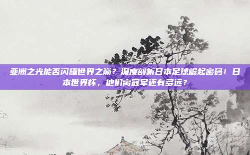 亚洲之光能否闪耀世界之巅？深度剖析日本足球崛起密码！日本世界杯，他们离冠军还有多远？