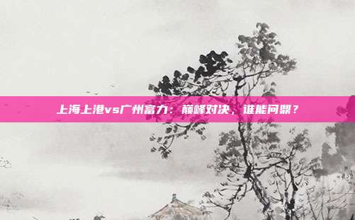 上海上港vs广州富力：巅峰对决，谁能问鼎？