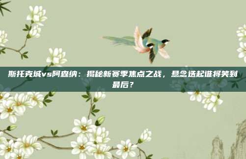 斯托克城vs阿森纳：揭秘新赛季焦点之战，悬念迭起谁将笑到最后？